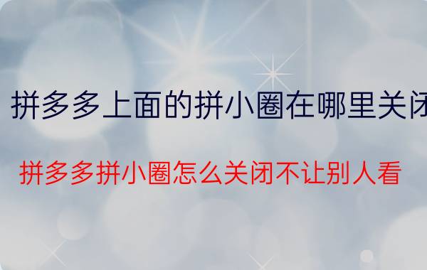 拼多多上面的拼小圈在哪里关闭 拼多多拼小圈怎么关闭不让别人看？